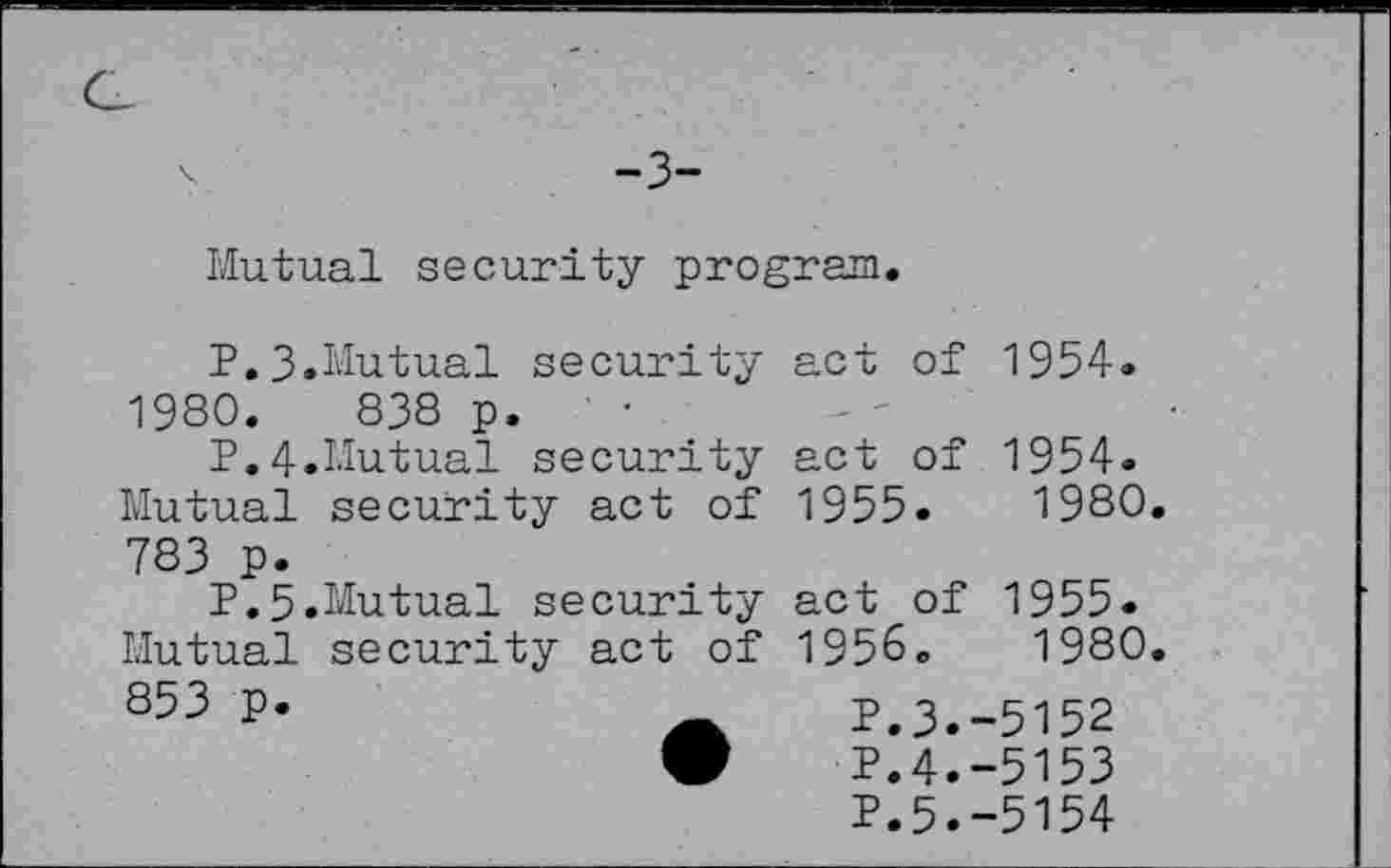 ﻿-3-
Mutual security program.
P.3.Mutual security 1980. 838 p. ' •
P.4.Mutual security Mutual security act of 783 p.
P.5.Mutual security Mutual security act of 853 p.
act of 1954.
act of 1954.
1955.	1980.
act of 1955. 1956. 1980.
P.3.-5152 P.4.-5153 P.5.-5154